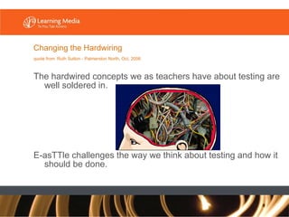 The hardwired concepts we as teachers have about testing are well soldered in. E-asTTle challenges the way we think about testing and how it should be done. Changing the Hardwiring quote from   Ruth Sutton - Palmerston North, Oct. 2006 