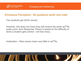 Erroneous Perception:   All questions worth one mark Two students get 25/34 correct. However, this does not mean they will receive the same asTTle scale score. Item Response Theory is based on the difficulty of items a student gets correct - not how many. Implication – Raw scores mean very little in asTTle. Changing the Hardwiring 