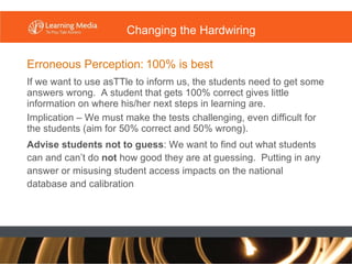 Erroneous Perception:   100% is best If we want to use asTTle to inform us, the students need to get some answers wrong.  A student that gets 100% correct gives little information on where his/her next steps in learning are. Implication – We must make the tests challenging, even difficult for the students (aim for 50% correct and 50% wrong). Advise students not to guess : We want to find out what students can and can’t do  not  how good they are at guessing.  Putting in any answer or misusing student access impacts on the national database and calibration Changing the Hardwiring 