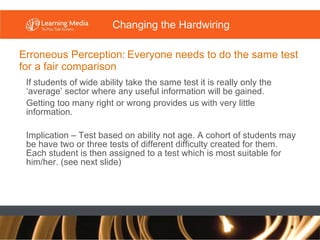 Erroneous Perception:   Everyone needs to do the same test for a fair comparison If students of wide ability take the same test it is really only the ‘average’ sector where any useful information will be gained. Getting too many right or wrong provides us with very little information. Implication – Test based on ability not age. A cohort of students may be have two or three tests of different difficulty created for them. Each student is then assigned to a test which is most suitable for him/her. (see next slide) Changing the Hardwiring 