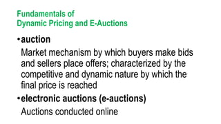 Fundamentals of
Dynamic Pricing and E-Auctions
•auction
Market mechanism by which buyers make bids
and sellers place offers; characterized by the
competitive and dynamic nature by which the
final price is reached
•electronic auctions (e-auctions)
Auctions conducted online
 