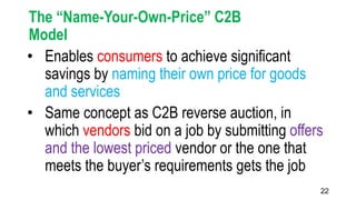 22
The “Name-Your-Own-Price” C2B
Model
• Enables consumers to achieve significant
savings by naming their own price for goods
and services
• Same concept as C2B reverse auction, in
which vendors bid on a job by submitting offers
and the lowest priced vendor or the one that
meets the buyer’s requirements gets the job
 