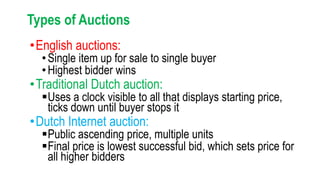 Types of Auctions
•English auctions:
•Single item up for sale to single buyer
•Highest bidder wins
•Traditional Dutch auction:
Uses a clock visible to all that displays starting price,
ticks down until buyer stops it
•Dutch Internet auction:
Public ascending price, multiple units
Final price is lowest successful bid, which sets price for
all higher bidders
 