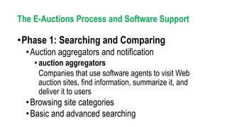 •Phase 1: Searching and Comparing
•Auction aggregators and notification
•auction aggregators
Companies that use software agents to visit Web
auction sites, find information, summarize it, and
deliver it to users
•Browsing site categories
•Basic and advanced searching
The E-Auctions Process and Software Support
 