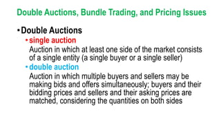 Double Auctions, Bundle Trading, and Pricing Issues
•Double Auctions
•single auction
Auction in which at least one side of the market consists
of a single entity (a single buyer or a single seller)
•double auction
Auction in which multiple buyers and sellers may be
making bids and offers simultaneously; buyers and their
bidding prices and sellers and their asking prices are
matched, considering the quantities on both sides
 