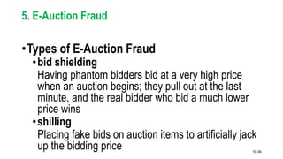 10-36
5. E-Auction Fraud
•Types of E-Auction Fraud
•bid shielding
Having phantom bidders bid at a very high price
when an auction begins; they pull out at the last
minute, and the real bidder who bid a much lower
price wins
•shilling
Placing fake bids on auction items to artificially jack
up the bidding price
 