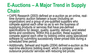 E-Auctions – A Major Trend in Supply
Chain
• CAPS Research (2003) defined an e-auction as an online, real-
time dynamic auction between a buyer (including an
organization) and a group of pre-qualified suppliers who
compete against each other so as to win the business of
supplying products or services that have pre-defined
specifications for design, quality, quantity, delivery, and related
terms and conditions. Within this e-auction, these suppliers
compete against each other by bidding online using specialized
software by submitting successively lower-priced bids during a
scheduled time period.
• Additionally, Sehwail and Ingalls (2004) defined e-auction as the
real-time electronic bidding event, which a company uses to
outsource products/ services with reducing bid prices.
 