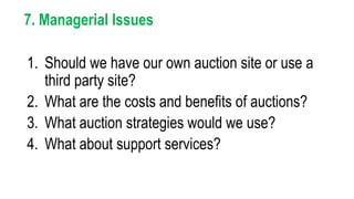 7. Managerial Issues
1. Should we have our own auction site or use a
third party site?
2. What are the costs and benefits of auctions?
3. What auction strategies would we use?
4. What about support services?
 
