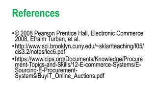References
•© 2008 Pearson Prentice Hall, Electronic Commerce
2008, Efraim Turban, et al.
•http://www.sci.brooklyn.cuny.edu/~sklar/teaching/f05/
cis3.2/notes/lec6.pdf
•https://www.cips.org/Documents/Knowledge/Procure
ment-Topics-and-Skills/12-E-commerce-Systems/E-
Sourcing-E-Procurement-
Systems/BuyIT_Online_Auctions.pdf
 