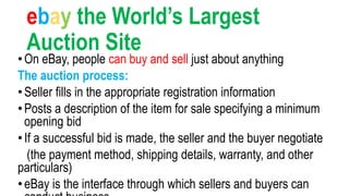 ebay the World’s Largest
Auction Site
•On eBay, people can buy and sell just about anything
The auction process:
•Seller fills in the appropriate registration information
•Posts a description of the item for sale specifying a minimum
opening bid
•If a successful bid is made, the seller and the buyer negotiate
(the payment method, shipping details, warranty, and other
particulars)
•eBay is the interface through which sellers and buyers can
 