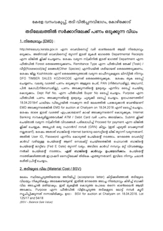 േകരള വനംവകു ്, തടി വിൽ നവിഭാഗം, േകാഴിേ ാട്
തടിേലല ിൽ സർ ാറിേല ് പണം ഒടു ു വിധം
1. നിരത ദവ ം (EMD) :
http://etreasury.kerala.gov.in എ െവബ്ൈസ ് വഴി ഓൺൈലൻ ആയി നിരത ദവ ം
ഒടു ാം. അതിനായി െവബ്ൈസ ് തുറ ് ഇടത് മുകൾ ഭാഗെ Departmental Receipts
എ ലി ിൽ കി ് െച ണം. േശഷം വരു സ് കീനിൽ ഇടത് ഭാഗ ് Department എ
ഫീൽഡിൽ Forest െതരെ ടു ണം. Remittance Type എ ഫീൽഡിൽ േത ് (Teak) /
വീ ി(Rosewood)/മ ് മര ൾ(Other Species) എ ിവയിൽ ശരിയായത് െതരെ ടു ണം.
േശഷം ജില Kozhikkode എ ് െതരെ ടു ാൽ വരു ഓഫീസുകളുെട ലിസ് ിൽ നി ും
DFO TIMBER SALES KOZHIKODE എ ത് െതരെ ടു ുക. േശഷം തുക ൈട ്
െച ണം. വലതു വശ ് പണം ഒടു ു ആളുെട േപര്, PAN (നിർബ മില), അ ഡസ്,
പിൻ േകാഡ്(നിർബ മില), പണം അട ു തിെ ഉേ ശ ം എ ിവ ൈട ് െചയ്തു
െകാടു ാം. Dept Ref No. എ ഫീൽഡിൽ Buyer No ൈട ് െച ാം. Purpose എ
ഫീൽഡിൽ പണം അട ു തിെ ഉേ ശ ം ചുരു ി ൈട ് െച ാം. ഉദാഹരണ ിന്
18.04.2018ന് ചാലിയം ഡിേ ായിൽ നട ു തടി േലല ിൽ പെ ടു ാൻ േവ ിയാണ്
EMD അട ു െത ിൽ EMD for auction at Chaliyam on 18.04.2018 എ ് ൈട ് െച ാം.
േശഷം താെഴ ഇടത് വശ ് എ പകാരമാണ് കാഷ് അട ു െത ് െകാടു ുക. Internet
Banking സൗകര മിലാ വർ ് ATM / Debit Card വഴി പണം അടയ് ാം. Submit കി ്
െചയ്താൽ വരു സ് കീനിൽ വിവര ൾ പരിേശാധി ് Proceed for payment എ ലി ിൽ
കി ് െച ുക. അേ ാൾ ഒരു റഫറൻസ് ന ർ (GRN) കി ും (ഇത് എഴുതി െവ ു ത്
നലതാണ്). േശഷം അതാത് ബാ ിെ internet banking ൈസ ിെ ലി ് തുറ ് വരു താണ്.
അതിൽ User ID, Password എ ിവ െകാടു ് േപയ്െമ ് നട ാം. േനരെ െഡബി ്
കാർഡ് വഴിയു േപയ്െമ ് ആണ് െസലക് ് െചയ്തെത ിൽ െഫഡറൽ ബാ ിെ
േപയ്െമ ് േഗ ്േവ (Fed E Gate) തുറ ് വരും. അവിെട കാർഡ് ന റും മ ് വിവര ളും
നൽകി േപയ്െമ ് നട ാം. ഏത് ബാ ിെ കാർഡും ഉപേയാഗി ാം. േപയ്െമ ്
നട ി ഴി ാൽ ഇ- ടഷറി ൈസ ിേല ് തിരിെക എ ു താണ്. ഇവിെട നി ും ചലാൻ
രശീതി പി ് െച ാം.
2. തടിയുെട വില (Material Cost / BSV):
േലലം സ ിരെ ടു ിയതായ അറിയി ് (acceptance letter) കി ി ഴി ാൽ തടിയുെട
വിലയും നികുതികളും അടേ തു ്. ഇതിൽ േനരെ അട നിരത ദവ ം കിഴി ് ബാ ി
വില അട ാൽ മതിയാകും. ഇത് മുകളിൽ െകാടു േപാെല തെ ഓൺൈലൻ ആയി
അട ാം. Purpose എ ഫീൽഡിൽ വിളിെ ടു തടികളുെട േലാ ് ന ർ കൂടി
സൂചി ി ു ത് ന ായിരി ും. ഉദാ:- BSV for auction at Chaliyam on 18.04.2018. Lot
125/17 and 54/18
(BSV – Balance Sale Value)
 