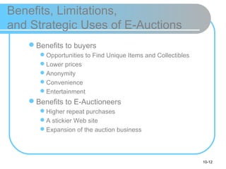 10-12
Benefits, Limitations,
and Strategic Uses of E-Auctions
Benefits to buyers
Opportunities to Find Unique Items and Collectibles
Lower prices
Anonymity
Convenience
Entertainment
Benefits to E-Auctioneers
Higher repeat purchases
A stickier Web site
Expansion of the auction business
 