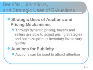 10-14
Benefits, Limitations,
and Strategic Uses of E-Auctions
Strategic Uses of Auctions and
Pricing Mechanisms
Through dynamic pricing, buyers and
sellers are able to adjust pricing strategies
and optimize product inventory levels very
quickly
Auctions for Publicity
Auctions can be used to attract attention
 