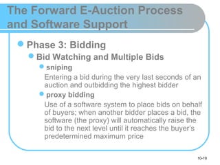10-19
The Forward E-Auction Process
and Software Support
Phase 3: Bidding
Bid Watching and Multiple Bids
sniping
Entering a bid during the very last seconds of an
auction and outbidding the highest bidder
proxy bidding
Use of a software system to place bids on behalf
of buyers; when another bidder places a bid, the
software (the proxy) will automatically raise the
bid to the next level until it reaches the buyer’s
predetermined maximum price
 