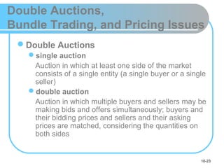 10-23
Double Auctions,
Bundle Trading, and Pricing Issues
Double Auctions
single auction
Auction in which at least one side of the market
consists of a single entity (a single buyer or a single
seller)
double auction
Auction in which multiple buyers and sellers may be
making bids and offers simultaneously; buyers and
their bidding prices and sellers and their asking
prices are matched, considering the quantities on
both sides
 