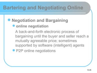 10-26
Bartering and Negotiating Online
Negotiation and Bargaining
online negotiation
A back-and-forth electronic process of
bargaining until the buyer and seller reach a
mutually agreeable price; sometimes
supported by software (intelligent) agents
P2P online negotiations
 