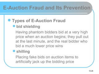 10-28
E-Auction Fraud and Its Prevention
Types of E-Auction Fraud
bid shielding
Having phantom bidders bid at a very high
price when an auction begins; they pull out
at the last minute, and the real bidder who
bid a much lower price wins
shilling
Placing fake bids on auction items to
artificially jack up the bidding price
 