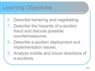 10-3
Learning Objectives
6. Describe bartering and negotiating.
7. Describe the hazards of e-auction
fraud and discuss possible
countermeasures.
8. Describe e-auction deployment and
implementation issues.
9. Analyze mobile and future directions of
e-auctions.
 