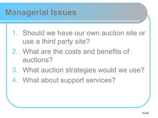 10-40
Managerial Issues
1. Should we have our own auction site or
use a third party site?
2. What are the costs and benefits of
auctions?
3. What auction strategies would we use?
4. What about support services?
 