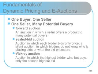 10-7
Fundamentals of
Dynamic Pricing and E-Auctions
One Buyer, One Seller
One Seller, Many Potential Buyers
forward auction
An auction in which a seller offers a product to
many potential buyers
sealed-bid auction
Auction in which each bidder bids only once; a
silent auction, in which bidders do not know who is
placing bids or what the bid prices are
Vickrey auction
Auction in which the highest bidder wins but pays
only the second highest bid
 