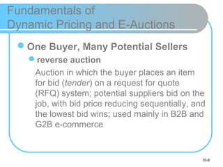 10-8
Fundamentals of
Dynamic Pricing and E-Auctions
One Buyer, Many Potential Sellers
reverse auction
Auction in which the buyer places an item
for bid (tender) on a request for quote
(RFQ) system; potential suppliers bid on the
job, with bid price reducing sequentially, and
the lowest bid wins; used mainly in B2B and
G2B e-commerce
 