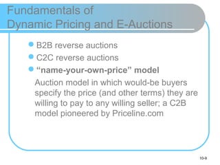 10-9
Fundamentals of
Dynamic Pricing and E-Auctions
B2B reverse auctions
C2C reverse auctions
“name-your-own-price” model
Auction model in which would-be buyers
specify the price (and other terms) they are
willing to pay to any willing seller; a C2B
model pioneered by Priceline.com
 