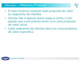 Canvas – Melhores Práticas
• É mais intuitivo começar pela proposta de valor
ou segmento de clientes
• Cliente não é apenas quem paga a conta, e sim
aquele que você precisa atrair com uma proposta
de valor única
• Cada segmento de clientes deve ter uma proposta
de valor específica

Parceiro Master

 