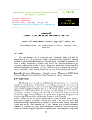 International Journal of Management Research and Development (IJMRD) ISSN 2248-
938X (Print), ISSN 2248-9398 (Online) Volume 3, Number 2, April - May (2013)
18
‘e-Aushadhi’
A DRUG WAREHOUSE MANAGEMENT SYSTEM
Himani Goel1
, Praveen Kumar Srivastava2
, Ajay Gupta3
, Chinmay Garg4
Software Design Group, Center for Development of Advanced Computing(C-DAC),
Noida, India
ABSTRACT
This paper introduces a web based application, ‘e-Aushadhi’, which deals with the
management of stock of various drugs, sutures and surgical items required by different
district drug warehouses of Rajasthan state. The main aim of ‘e-Aushadhi’ is to ascertain the
needs of various district drug warehouses such that all the required materials/drugs are
constantly available to be supplied to the user district drug warehouses without delay. This
includes classification/categorization of items, codification of items, quality check of these
items, etc and finally issuing drugs to the patients, who is the final consumer in the chain. [1]
Keywords: Warehouse Management, e-Aushadhi, Inventory Management, RMSC, Drug
Warehouse Management System, Supply Chain Management, Material Management
I. INTRODUCTION
Most leading causes of death and disability in developing countries can be prevented,
treated or at least alleviated with cost effective essential drugs. Despite this fact hundreds of
millions of people do not have access to essential drugs. Mortality figures across developing
regions reflect a huge burden of illness that can be substantially reduced if drugs are carefully
selected; low- cost pharmaceuticals are available and appropriately used. And even in
industrialized countries escalating costs of health care have placed evidence-based and
efficient drug supply management high on the agenda. Good drug supply management is an
essential component of effective and affordable health care services globally.
Within a decade after the first modern pharmaceuticals became available, efforts began to
ensure their widespread availability. From the mid 1950s to the mid 1970s basic drug
management concepts began to evolve in countries as diverse as Cuba, Norway, Papua New
Guinea, Peru and Sri Lanka. Over the last 20 years countries have acquired considerable
experience in managing drug supply. Broad lessons that have emerged from this experience
include: that national drug policy provides a sound foundation for managing drug supply; that
IJMRD
© PRJ
PUBLICATION
International Journal of Management Research and
Development (IJMRD)
ISSN 2248 – 938X (Print)
ISSN 2248 – 9398(Online),
Volume 3, Number 2, April - May (2013), pp. 18-30
© PRJ Publication, http://www.prjpublication.com/IJMRD.asp
 