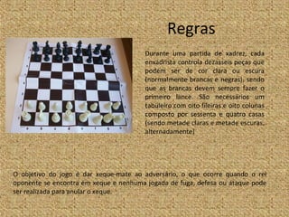 Regras
                                        Durante uma partida de xadrez, cada
                                        enxadrista controla dezasseis peças que
                                        podem ser de cor clara ou escura
                                        (normalmente brancas e negras), sendo
                                        que as brancas devem sempre fazer o
                                        primeiro lance. São necessários um
                                        tabuleiro com oito fileiras e oito colunas
                                        composto por sessenta e quatro casas
                                        (sendo metade claras e metade escuras,
                                        alternadamente)




O objetivo do jogo é dar xeque-mate ao adversário, o que ocorre quando o rei
oponente se encontra em xeque e nenhuma jogada de fuga, defesa ou ataque pode
ser realizada para anular o xeque.
 