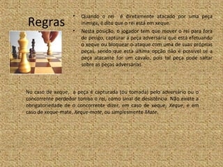 •   Quando o rei é diretamente atacado por uma peça
Regras             •
                       inimiga, é dito que o rei está em xeque.
                       Nesta posição, o jogador tem que mover o rei para fora
                       de perigo, capturar a peça adversária que está efetuando
                       o xeque ou bloquear o ataque com uma de suas próprias
                       peças, sendo que esta última opção não é possível se a
                       peça atacante for um cavalo, pois tal peça pode saltar
                       sobre as peças adversárias.



No caso de xeque, a peça é capturada (ou tomada) pelo adversário ou o
concorrente perdedor tomba o rei, como sinal de desistência. Não existe a
obrigatoriedade de o concorrente dizer, em caso de xeque, Xeque, e em
caso de xeque-mate, Xeque-mate, ou simplesmente Mate.
 