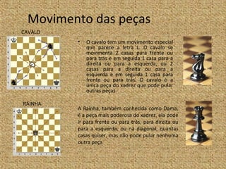 Movimento das peças
CAVALO
         •   O cavalo tem um movimento especial
             que parece a letra L. O cavalo se
             movimenta 2 casas para frente ou
             para trás e em seguida 1 casa para a
             direita ou para a esquerda, ou 2
             casas para a direita ou para a
             esquerda e em seguida 1 casa para
             frente ou para trás. O cavalo é a
             única peça do xadrez que pode pular
             outras peças.

RAINHA
         A Rainha, também conhecida como Dama,
         é a peça mais poderosa do xadrez, ela pode
         ir para frente ou para trás, para direita ou
         para a esquerda, ou na diagonal, quantas
         casas quiser, mas não pode pular nenhuma
         outra peça
 