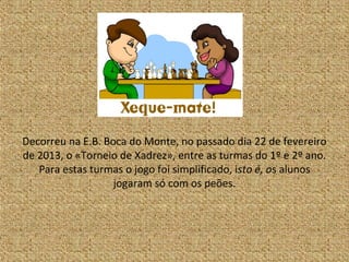 Decorreu na E.B. Boca do Monte, no passado dia 22 de fevereiro
de 2013, o «Torneio de Xadrez», entre as turmas do 1º e 2º ano.
   Para estas turmas o jogo foi simplificado, isto é, os alunos
                   jogaram só com os peões.
 