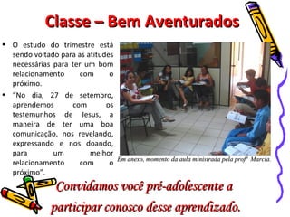 Classe – Bem Aventurados O estudo do trimestre está sendo voltado para as atitudes necessárias para ter um bom relacionamento com o próximo. “ No dia, 27 de setembro, aprendemos com os testemunhos de Jesus, a maneira de ter uma boa comunicação, nos revelando, expressando e nos doando, para um melhor relacionamento com o próximo”. Em anexo, momento da aula ministrada pela profª  Marcia. Convidamos você pré-adolescente a  participar conosco desse aprendizado. 