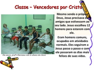 Mesmo sendo o próprio Deus, Jesus precisava de amigos que estivessem ao seu lado. Jesus escolheu 12 homens para estarem com ele.  Eram homens comuns, ocupados em atividades normais. Eles seguiram a Jesus passo a passo e com ele passaram os dias mais felizes de suas vidas. Classe – Vencedores por Cristo Em anexo, profªs Otaviana com os alunos da classe 