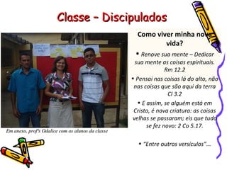 Como viver minha nova vida? Renove sua mente – Dedicar sua mente as coisas espirituais. Rm 12.2 Pensai nas coisas lá do alto, não nas coisas que são aqui da terra Cl 3.2 E assim, se alguém está em Cristo, é nova criatura: as coisas velhas se passaram; eis que tudo se fez novo: 2 Co 5.17. “ Entre outros versículos”... Classe – Discipulados Em anexo, profªs Odalice com os alunos da classe 