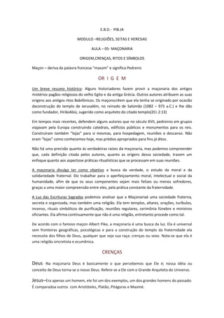 E.B.D.- PIB.JA

                          MODULO –RELIGIÕES, SEITAS E HERESIAS

                                  AULA – 05- MAÇONARIA

                            ORIGEM,CRENÇAS, RITOS E SÍMBOLOS

Maçon – deriva da palavra francesa “masom” e significa Pedreiro

                                      OR I G E M
Um breve resumo histórico: Alguns historiadores fazem provir a maçonaria dos antigos
mistérios pagãos religiosos do velho Egito e da antiga Grécia. Outros autores atribuem as suas
origens aos antigos ritos Babilônicos. Os maçonscrêem que ela tenha se originado por ocasião
daconstrução do templo de Jerusalém, no reinado de Salomão (1082 – 975 a.C.) e lhe dão
como fundador, HirãoAbiú, sugerido como arquiteto do citado templo(2Cr.2:13)

Em tempos mais recentes, defendem alguns autores que no século XVII, pedreiros em grupos
viajavam pela Europa construindo catedrais, edifícios públicos e monumentos para os reis.
Construíram também “lojas” para si mesmas, para hospedagem, reuniões e descanso. Não
eram “lojas” como conhecemos hoje, mas prédios apropriados para fins já ditos.

Não há uma precisão quanto ás verdadeiras raízes da maçonaria, mas podemos compreender
que, cada definição citada pelos autores, quanto as origens dessa sociedade, trazem um
enfoque quanto aos aspectose práticas ritualísticas que se processam em suas reuniões.

A maçonaria divulga ter como objetivo a busca da verdade, o estudo da moral e da
solidariedade fraternal. Diz trabalhar para o aperfeiçoamento moral, intelectual e social da
humanidade, afim de que os seus componentes sejam mais felizes ou menos sofredores,
graças a uma maior compreensão entre eles, pela prática constante da fraternidade.

A Luz das Escrituras Sagradas podemos analisar que a Maçonariaé uma sociedade fraterna,
secreta e organizada, mas também uma religião. Ela tem templos, altares, orações, turíbulos,
incenso, rituais simbólicos de purificação, reuniões regulares, cerimônia fúnebre e ministros
oficiantes. Ela afirma continuamente que não é uma religião, entretanto procede como tal.

De acordo com o famoso maçon Albert Pike, a maçonaria é uma busca da luz. Ela é universal
sem fronteiras geográficas, psicológicas e para a construção do templo da fraternidade ela
necessita dos filhos de Deus, qualquer que seja sua raça; crenças ou sexo. Nota-se que ela é
uma religião sincretista e ecumênica.

                                         CRENÇAS

Deus   -Na maçonaria Deus é basicamente o que percebemos que Ele é; nossa idéia ou
conceito de Deus torna-se o nosso Deus. Refere-se a Ele com o Grande Arquiteto do Universo.

Jesus–Era apenas um homem, ele foi um dos exemplos, um dos grandes homens do passado.
É comparadoa outros com Aristóteles, Platão, Pitágoras e Maomé.
 