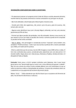 INFORMAÇÕES COMPLEMENTARES SOBRE O ADVENTISMO:



- Os adventistas praticam um programa social cristão de clínicas e escolas altamente eficiente,
mantêm fabricas de produtos alimentícios e lanchas-ambulatório nos principais rios do país.

- São muito dedicados a doutrinação pela mídia em geral, inclusive cursos.

- Grande parte deles são vegetariano, não comem carne de porco, peixe de escamas, não
tomam café, nem chá.

- Algumas vezes identificam Jesus com o Arcanjo Miguel, atribuindo, com isso, uma natureza
pecaminosa ao Filho de Deus.

- Ensinam que alguns pecados são perdoados, mas não extirpados. Quanto a esse assunto, diz
que satanás irá arcar com todos os pecados dos crentes e somente quando ele for aniquilado
os pecados de fato serão cancelados.

- Ellen G. White: Esta personagem é considerada escritora “inspirada” como também uma
verdadeira “Profetisa de Deus”. Tanto é que seus escritos e profecias têm a mesma autoridade
que a Bíblia, em matéria de fé e praticas.

 Crêem os adventista que ela escreveu mais de 100 mil paginas e teve 2.000 sonhos e visões. O
livro mais conhecido dessa autora, considerado pelos adventistas com uma obra-prima é: O
Grande Conflito. Depois desse vem: Vida de Jesus, Patriarcas e Profetas, Veredas de Cristo e O
Desejado de Todas as Nações.



Conclusão: Como vimos a I.A.S.D. também conhecida como Sabatistas, não é como muita
gente pensa uma “denominação igual as outras com a única diferença de guardar o sábado”.
Mas nos seus ensinos ela mistura muitas verdades Bíblicas com erros lamentáveis no que se
refere ás doutrinas cristãs ou interpretações de profecias. A maioria dos estudiosos dizem ser
o adventismo um ressurgimento do farisaísmo do primeiro século.

Mateus -16:12 - Então entenderam que não lhe dissera que se acautela-se do fermento de
pães, mas da doutrina dos fariseus e saduceus.
 