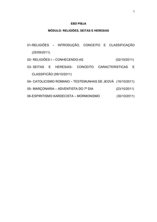 1



                             EBD PIBJA

             MÓDULO: RELIGIÕES, SEITAS E HERESIAS




01- RELIGIÕES    –    INTRODUÇÃO,   CONCEITO   E    CLASSIFICAÇÃO

  (25/09/2011)

02- RELIGIÕES I – CONHECENDO-AS                        (02/10/2011)

03- SEITAS   E       HERESIAS-   CONCEITO   CARACTERISTICAS       E

  CLASSIFICÃO (09/10/2011)

04- CATOLICISMO ROMANO – TESTEMUNHAS DE JEOVÁ (16/10/2011)

05- MARÇONARIA – ADVENTISTA DO 7º DIA                  (23/10/2011)

06- ESPIRITISMO KARDECISTA – MORMONISMO                (30/10/2011)
 