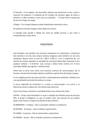 O Talmude – È um registro das discussões rabínicas que pertencem as leis, a ética e
costumes do judaísmo. É composta de 63 tratados de assuntos legais de éticas e
histórias, ex. Não considere o vaso, mas seu conteúdo. - O maior herói é aquele que
faz do seu inimigo um amigo. -

O Kippa – É um chapéu pequeno usado simbolizando submissão a Deus.

No judaísmo o homem atinge a maior idade aos 13 anos

A expiação pelo pecado é obtida por meio da retidão pessoal, o que inclui o
arrependimento e boas obras.



                                  HINDUÍSMO


Sem fundador, nem profeta, sem estrutura eclesiástica ou institucional, o hinduísmo
não somente é um dos mais antigos sistemas religiosos como também um dos mais
complexos. Nasceu entre os anos de 1.500 e 1.200 a.c., com o surgimento de um
sistema de crenças, baseados na aceitação de uma força indescritível, impessoal e sem
qualquer atributo – O brahmar. Suas crenças e idéias foram escritas em 4 livros
chamados VEDAS, que significa “conhecimento”.

Crêem que os seres vivos vivem num processo continuo de reencarnações, até se
livrarem, através da iluminação subindo a existência superior fora do tempo e espaço.

É uma religião peculiar dos povos da Índia, é declaradamente politeísta e idólatra com
uma quantidade inumerável de práticas e crenças.

A marca registrada do hinduísmo é a crença na reencarnação e no carma e as
diferencias sociais e explica por meio destas duas doutrinas

O que mais chama a atenção na sociedade hindu é seu sistemas de castas

CASTAS – Grupo social hereditário no qual a condição do individuo passa de pai para
filho. O grupo é Endógamo, ou seja, só podem casar com pessoas do seu próprio
grupo. Estas Castas se originou da divisão do deus brahmar.

OS BRÂMANES – A cabeça – são os sacerdotes, filósofos e professores

OS XÁTRIAS - Os braços – são os militares e governantes

OS VAIXÁS – As pernas – São os comerciantes e agricultores

OS SUDRAS – Os pés – São os artesões, operários e camponeses.
 