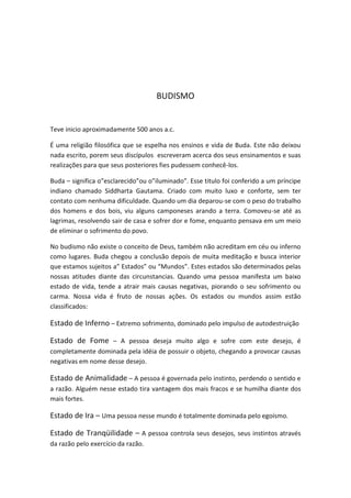 BUDISMO


Teve inicio aproximadamente 500 anos a.c.

É uma religião filosófica que se espelha nos ensinos e vida de Buda. Este não deixou
nada escrito, porem seus discípulos escreveram acerca dos seus ensinamentos e suas
realizações para que seus posteriores fies pudessem conhecê-los.

Buda – significa o”esclarecido”ou o”iluminado”. Esse titulo foi conferido a um príncipe
indiano chamado Siddharta Gautama. Criado com muito luxo e conforte, sem ter
contato com nenhuma dificuldade. Quando um dia deparou-se com o peso do trabalho
dos homens e dos bois, viu alguns camponeses arando a terra. Comoveu-se até as
lagrimas, resolvendo sair de casa e sofrer dor e fome, enquanto pensava em um meio
de eliminar o sofrimento do povo.

No budismo não existe o conceito de Deus, também não acreditam em céu ou inferno
como lugares. Buda chegou a conclusão depois de muita meditação e busca interior
que estamos sujeitos a” Estados” ou “Mundos”. Estes estados são determinados pelas
nossas atitudes diante das circunstancias. Quando uma pessoa manifesta um baixo
estado de vida, tende a atrair mais causas negativas, piorando o seu sofrimento ou
carma. Nossa vida é fruto de nossas ações. Os estados ou mundos assim estão
classificados:

Estado de Inferno – Extremo sofrimento, dominado pelo impulso de autodestruição

Estado de Fome – A pessoa deseja muito algo e sofre com este desejo, é
completamente dominada pela idéia de possuir o objeto, chegando a provocar causas
negativas em nome desse desejo.

Estado de Animalidade – A pessoa é governada pelo instinto, perdendo o sentido e
a razão. Alguém nesse estado tira vantagem dos mais fracos e se humilha diante dos
mais fortes.

Estado de Ira – Uma pessoa nesse mundo é totalmente dominada pelo egoísmo.

Estado de Tranqüilidade – A pessoa controla seus desejos, seus instintos através
da razão pelo exercício da razão.
 