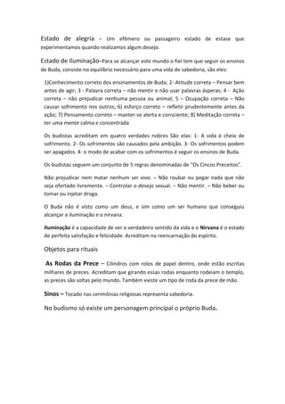 Estado de alegria – Um efêmero ou passageiro estado de estase que
experimentamos quando realizamos algum desejo.

Estado de Iluminação–Para se alcançar este mundo o fiel tem que seguir os ensinos
de Buda, consiste no equilíbrio necessário para uma vida de sabedoria, são eles:

 1)Conhecimento correto dos ensinamentos de Buda; 2- Atitude correta – Pensar bem
 antes de agir; 3 - Palavra correta – não mentir e não usar palavras ásperas; 4 - Ação
 correta – não prejudicar nenhuma pessoa ou animal; 5 – Ocupação correta – Não
 causar sofrimento nos outros; 6) esforço correto – refletir prudentemente antes da
 ação; 7) Pensamento correto – manter-se alerta e consciente; 8) Meditação correta –
 ter uma mente calma e concentrada

 Os budistas acreditam em quatro verdades nobres São elas: 1- A vida é cheia de
 sofrimento. 2- Os sofrimentos são causados pela ambição. 3- Os sofrimentos podem
 ser apagados. 4- o modo de acabar com os sofrimentos é seguir os ensinos de Buda.

 Os budistas seguem um conjunto de 5 regras denominadas de “Os Cincos Preceitos”.

 Não prejudicar nem matar nenhum ser vivo. – Não roubar ou pegar nada que não
 seja ofertado livremente. – Controlar o desejo sexual. – Não mentir. – Não beber ou
 tomar ou injetar droga.

 O Buda não é visto como um deus, e sim como um ser humano que conseguiu
 alcançar a iluminação e o nirvana.

 Iluminação é a capacidade de ver o verdadeiro sentido da vida e o Nirvana é o estado
 de perfeita satisfação e felicidade. Acreditam na reencarnação do espírito.

 Objetos para rituais

  As Rodas da Prece – Cilindros com rolos de papel dentro, onde estão escritas
 milhares de preces. Acreditam que girando essas rodas enquanto rodeiam o templo,
 as preces são soltas pelo mundo. Também existe um tipo de roda da prece de mão.

 Sinos – Tocado nas cerimônias religiosas representa sabedoria.

 No budismo só existe um personagem principal o próprio Buda.
 