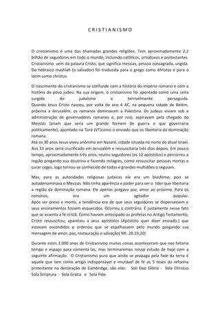 CRISTIANISMO



O cristianismo é uma das chamadas grandes religiões. Tem aproximadamente 2,2
bilhão de seguidores em todo o mundo, incluindo católicos, ortodoxos e protestantes.
Cristianismo vem da palavra Cristo, que significa messias, pessoa consagrada, ungida.
Do hebraico mashiah (o salvador) foi traduzida para o grego como khristos e para o
latim como christus.

O nascimento do cristianismo se confunde com a história do império romano e com a
história do povo judeu. Na sua origem, o cristianismo foi apontado como uma seita
surgida         do         judaísmo        e        terrivelmente          perseguida.
Quando Jesus Cristo nasceu, por volta do ano 4 AC, na pequena cidade de Belém,
próxima a Jerusalém, os romanos dominavam a Palestina. Os judeus viviam sob a
administração de governadores romanos e, por isso, aspiravam pela chegado do
Messias (criam que seria um grande homem de guerra e que governaria
politicamente), apontado na Torá (VT)como o enviado que os libertaria da dominação
romana.
Até os 30 anos Jesus viveu anônimo em Nazaré, cidade situada no norte do atual Israel.
Aos 33 anos seria crucificado em Jerusalém e ressuscitaria três dias depois. Em pouco
tempo, aproximadamente três anos, reuniu seguidores (os 12 apóstolos) e percorreu a
região pregando sua doutrina e fazendo milagres, como ressuscitar pessoas mortas e
curar cegos, logo tornou-se conhecido de todos e grandes multidões o seguiam.

Mas, para as autoridades religiosas judaicas ele era um blasfemo, pois se
autodenominava o Messias. Não tinha aparência e poder para ser o líder que libertaria
a região da dominação romana. Ele apenas pregava paz, amor ao próximo. Para os
romanos,                era            um              agitador              popular.
Após ser preso e morto, a tendência era de que seus seguidores se dispersassem e
seus ensinamentos fossem esquecidos. Ocorreu o contrário. É justamente nesse fato
que se assenta a fé cristã. Como haviam antecipado os profetas no Antigo Testamento,
Cristo ressuscitou, apareceu a seus apóstolos (Apóstolo quer dizer enviado.) que
estavam escondidos e ordenou que se espalhassem pelo mundo pregando sua
mensagem de amor, paz, restauração e salvação( Mt. 28:19,20)

Durante estes 2.000 anos de Cristianismo muitas coisas aconteceram que nos faltaria
tempo e espaço para comentá-las, mas terminaremos nosso estudo de hoje com a
seguinte afirmação. O Cristianismo puro que ainda se propaga pela face da terra é
aquele que tem como artigo indispensável e imutável de fé as 5 teses da reforma
protestante na declaração de Cambridge, são elas: Soli Deo Glória - Sola Christus
Sola Scriptura - Sola Gratia e Sola Fide.
 