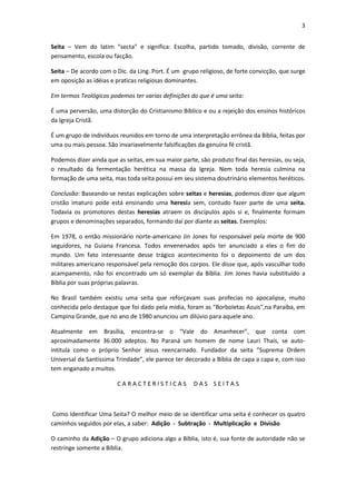 3


Seita – Vem do latim “secta” e significa: Escolha, partido tomado, divisão, corrente de
pensamento, escola ou facção.

Seita – De acordo com o Dic. da Ling. Port. É um grupo religioso, de forte convicção, que surge
em oposição as idéias e praticas religiosas dominantes.

Em termos Teológicos podemos ter varias definições do que é uma seita:

É uma perversão, uma distorção do Cristianismo Bíblico e ou a rejeição dos ensinos históricos
da Igreja Cristã.

É um grupo de indivíduos reunidos em torno de uma interpretação errônea da Bíblia, feitas por
uma ou mais pessoa. São invariavelmente falsificações da genuína fé cristã.

Podemos dizer ainda que as seitas, em sua maior parte, são produto final das heresias, ou seja,
o resultado da fermentação herética na massa da Igreja. Nem toda heresia culmina na
formação de uma seita, mas toda seita possui em seu sistema doutrinário elementos heréticos.

Conclusão: Baseando-se nestas explicações sobre seitas e heresias, podemos dizer que algum
cristão imaturo pode está ensinando uma heresia sem, contudo fazer parte de uma seita.
Todavia os promotores destas heresias atraem os discípulos após si e, finalmente formam
grupos e denominações separados, formando daí por diante as seitas. Exemplos:

Em 1978, o então missionário norte-americano Jin Jones foi responsável pela morte de 900
seguidores, na Guiana Francesa. Todos envenenados após ter anunciado a eles o fim do
mundo. Um fato interessante desse trágico acontecimento foi o depoimento de um dos
militares americano responsável pela remoção dos corpos. Ele disse que, após vasculhar todo
acampamento, não foi encontrado um só exemplar da Bíblia. Jim Jones havia substituído a
Bíblia por suas próprias palavras.

No Brasil também existiu uma seita que reforçavam suas profecias no apocalipse, muito
conhecida pelo destaque que foi dado pela mídia, foram as “Borboletas Azuis”,na Paraíba, em
Campina Grande, que no ano de 1980 anunciou um dilúvio para aquele ano.

Atualmente em Brasília, encontra-se o “Vale do Amanhecer”, que conta com
aproximadamente 36.000 adeptos. No Paraná um homem de nome Lauri Thais, se auto-
intitula como o próprio Senhor Jesus reencarnado. Fundador da seita “Suprema Ordem
Universal da Santíssima Trindade”, ele parece ter decorado a Bíblia de capa a capa e, com isso
tem enganado a muitos.

                        CARACTERISTICAS              DAS SEITAS



 Como Identificar Uma Seita? O melhor meio de se identificar uma seita é conhecer os quatro
caminhos seguidos por elas, a saber: Adição - Subtração - Multiplicação e Divisão

O caminho da Adição – O grupo adiciona algo a Bíblia, isto é, sua fonte de autoridade não se
restringe somente a Bíblia.
 