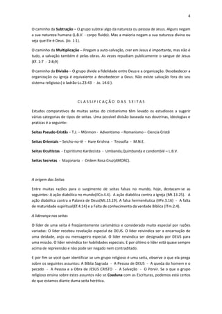 4


O caminho da Subtração – O grupo subtrai algo da natureza ou pessoa de Jesus. Alguns negam
a sua natureza humana (L.B.V. - corpo fluido). Mas a maioria negam a sua natureza divina ou
seja que Ele é Deus. (Jo. 1:1).

O caminho da Multiplicação – Pregam a auto-salvação, crer em Jesus é importante, mas não é
tudo, a salvação também é pelas obras. As vezes repudiam publicamente o sangue de Jesus
(Ef. 1:7 - 2:8;9)

O caminho da Divisão – O grupo divide a fidelidade entre Deus e a organização. Desobedecer a
organização ou igreja é equivalente a desobedecer a Deus. Não existe salvação fora do seu
sistema religioso.( o ladrão-Lc.23:43 - Jo. 14:6 ).



                           CLASSIFICAÇÃO DAS SEITAS

Estudos comparativos de muitas seitas do cristianismo têm levado os estudiosos a sugerir
várias categorias de tipos de seitas. Uma possível divisão baseada nas doutrinas, ideologias e
praticas é a seguinte:

Seitas Pseudo-Cristãs – T.J. – Mórmon - Adventismo – Romanismo – Ciencia Cristã

Seitas Orientais – Seicho-no-iê - Hare Krishna - Teosofia - M.N.E.

Seitas Ocultistas - Espiritismo Kardecista - Umbanda,Quimbanda e candomblé – L.B.V.

Seitas Secretas - Maçonaria - Ordem Rosa Cruz(AMORC).



A origem das Seitas

Entre muitas razões para o surgimento de seitas falsas no mundo, hoje, destacam-se as
seguintes: A ação diabólica no mundo(IICo.4.4). A ação diabólica contra a igreja (Mt.13.25). A
ação diabólica contra a Palavra de Deus(Mt.13.19). A falsa hermenêutica (IIPe.3.16) - A falta
de maturidade espiritual(Ef.4.14) e a Falta de conhecimento da verdade Bíblica (ITm.2.4).

A liderança nas seitas

O líder de uma seita é freqüentemente carismático e considerado muito especial por razões
variadas: O líder recebeu revelação especial de DEUS. O líder reivindica ser a encarnação de
uma deidade, anjo ou mensageiro especial. O líder reivindica ser designado por DEUS para
uma missão. O líder reivindica ter habilidades especiais. E por último o líder está quase sempre
acima de repreensão e não pode ser negado nem contraditado.

E por fim se você quer identificar se um grupo religioso é uma seita, observe o que ela prega
sobre os seguintes assuntos: A Bíblia Sagrada - A Pessoa de DEUS - A queda do homem e o
pecado - A Pessoa e a Obra de JESUS CRISTO - A Salvação - O Porvir. Se o que o grupo
religioso ensina sobre estes assuntos não se Coaduna com as Escrituras, podemos está certos
de que estamos diante duma seita herética.
 