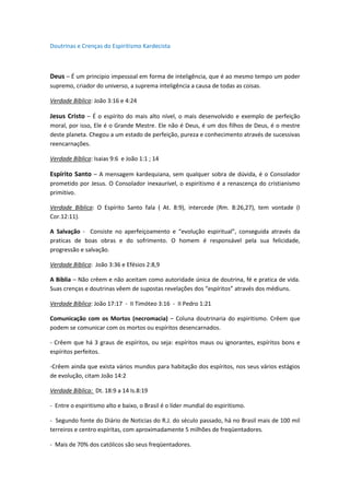 Doutrinas e Crenças do Espiritismo Kardecista



Deus – É um principio impessoal em forma de inteligência, que é ao mesmo tempo um poder
supremo, criador do universo, a suprema inteligência a causa de todas as coisas.

Verdade Bíblica: João 3:16 e 4:24

Jesus Cristo – É o espírito do mais alto nível, o mais desenvolvido e exemplo de perfeição
moral, por isso, Ele é o Grande Mestre. Ele não é Deus, é um dos filhos de Deus, é o mestre
deste planeta. Chegou a um estado de perfeição, pureza e conhecimento através de sucessivas
reencarnações.

Verdade Bíblica: Isaias 9:6 e João 1:1 ; 14

Espírito Santo – A mensagem kardequiana, sem qualquer sobra de dúvida, é o Consolador
prometido por Jesus. O Consolador inexaurível, o espiritismo é a renascença do cristianismo
primitivo.

Verdade Bíblica: O Espírito Santo fala ( At. 8:9), intercede (Rm. 8:26,27), tem vontade (I
Cor.12:11).

A Salvação - Consiste no aperfeiçoamento e “evolução espiritual”, conseguida através da
praticas de boas obras e do sofrimento. O homem é responsável pela sua felicidade,
progressão e salvação.

Verdade Bíblica: João 3:36 e Efésios 2:8,9

A Bíblia – Não crêem e não aceitam como autoridade única de doutrina, fé e pratica de vida.
Suas crenças e doutrinas vêem de supostas revelações dos “espíritos” através dos médiuns.

Verdade Bíblica: João 17:17 - II Timóteo 3:16 - II Pedro 1:21

Comunicação com os Mortos (necromacia) – Coluna doutrinaria do espiritismo. Crêem que
podem se comunicar com os mortos ou espíritos desencarnados.

- Crêem que há 3 graus de espíritos, ou seja: espíritos maus ou ignorantes, espíritos bons e
espíritos perfeitos.

-Crêem ainda que exista vários mundos para habitação dos espíritos, nos seus vários estágios
de evolução, citam João 14:2

Verdade Bíblica: Dt. 18:9 a 14 Is.8:19

- Entre o espiritismo alto e baixo, o Brasil é o líder mundial do espiritismo.

- Segundo fonte do Diário de Noticias do R.J. do século passado, há no Brasil mais de 100 mil
terreiros e centro espíritas, com aproximadamente 5 milhões de freqüentadores.

- Mais de 70% dos católicos são seus freqüentadores.
 