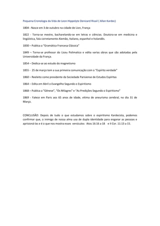 Pequena Cronologia da Vida de Leon Hippolyte Denizard Rivail ( Allan Kardec)

1804 - Nasce em 3 de outubro na cidade de Lion, França

1822 - Torna-se mestre, bacharelando-se em letras e ciências. Doutora-se em medicina e
lingüística, fala corretamente Alemão, Italiano, espanhol e holandês.

1830 – Publica a “Gramática Francesa Clássica”

1849 – Torna-se professor do Liceu Polimatico e edita varias obras que são adotadas pela
Universidade da França.

1854 – Dedica-se ao estudo do magnetismo

1855 - 25 de março tem a sua primeira comunicação com o “Espírito verdade”

1860 – Reeleito como presidente da Sociedade Parisiense de Estudos Espíritas

1864 – Edita em Abril o Evangelho Segundo o Espiritismo

1868 – Publica a “Gênese”, “Os Milagres” e “As Predições Segundo o Espiritismo”

1869 - Falece em Paris aos 65 anos de idade, vitima de aneurisma cerebral, no dia 31 de
Março.



CONCLUSÃO: Depois de tudo o que estudamos sobre o espiritismo Kardecista, podemos
confirmar que, o inimigo de nossa alma usa de dupla identidade para enganar as pessoas e
aprisioná-las e é o que nos mostra esses versículos: Atos 16:16 a 18 e II Cor. 11:13 a 15.
 