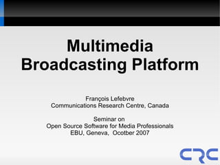 Multimedia
Broadcasting Platform
              François Lefebvre
    Communications Research Centre, Canada

                  Seminar on
   Open Source Software for Media Professionals
          EBU, Geneva, Ocotber 2007