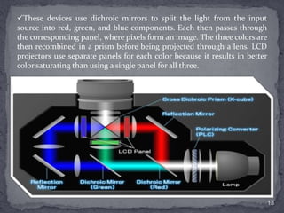 These devices use dichroic mirrors to split the light from the input
source into red, green, and blue components. Each then passes through
the corresponding panel, where pixels form an image. The three colors are
then recombined in a prism before being projected through a lens. LCD
projectors use separate panels for each color because it results in better
color saturating than using a single panel for all three.

13

 