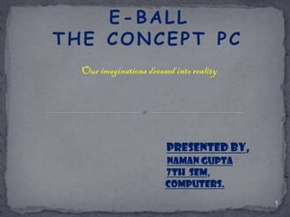 E-BALL
THE CONCEPT PC
Our imaginations dressed into reality

PRESENTED BY,
NAMAN GUPTA
7TH SEM,
COMPUTERS.
1

 