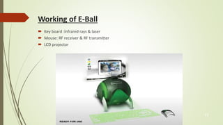 Working of E-Ball 
 Key board :Infrared rays & laser 
 Mouse: RF receiver & RF transmitter 
 LCD projector 
11 
 
